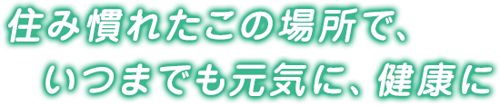 住み慣れたこの場所で、いつまでも元気に、健康に