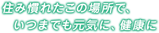 住み慣れたこの場所で、いつまでも元気に、健康に